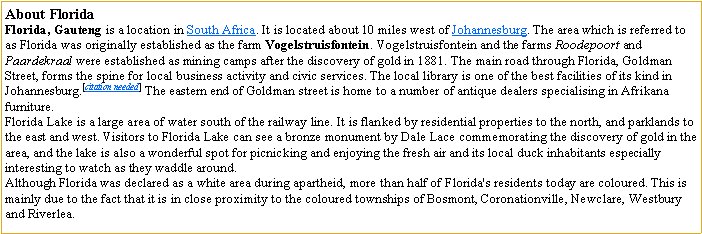 Text Box: About FloridaFlorida, Gauteng is a location in South Africa. It is located about 10 miles west of Johannesburg. The area which is referred to as Florida was originally established as the farm Vogelstruisfontein. Vogelstruisfontein and the farms Roodepoort and Paardekraal were established as mining camps after the discovery of gold in 1881. The main road through Florida, Goldman Street, forms the spine for local business activity and civic services. The local library is one of the best facilities of its kind in Johannesburg.[citation needed] The eastern end of Goldman street is home to a number of antique dealers specialising in Afrikana furniture.Florida Lake is a large area of water south of the railway line. It is flanked by residential properties to the north, and parklands to the east and west. Visitors to Florida Lake can see a bronze monument by Dale Lace commemorating the discovery of gold in the area, and the lake is also a wonderful spot for picnicking and enjoying the fresh air and its local duck inhabitants especially interesting to watch as they waddle around.Although Florida was declared as a white area during apartheid, more than half of Florida's residents today are coloured. This is mainly due to the fact that it is in close proximity to the coloured townships of Bosmont, Coronationville, Newclare, Westbury and Riverlea.