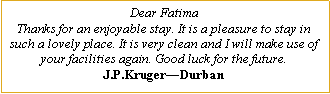 Text Box: Dear FatimaThanks for an enjoyable stay. It is a pleasure to stay in such a lovely place. It is very clean and I will make use of your facilities again. Good luck for the future.J.P.Kruger�Durban