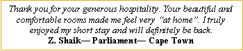 Text Box: Thank you for your generous hospitality. Your beautiful and comfortable rooms made me feel very �at home�. I truly enjoyed my short stay and will definitely be back.Z. Shaik� Parliament� Cape Town
