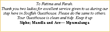 Text Box: To Fatima and Farah.  Thank you two ladies for excellent service given to us during our stay here in Sooffah Guesthouse. Please do the same to others. Your Guesthouse is clean and tidy. Keep it upSipho; Mandla and Ace� Mpumalanga